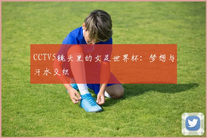 CCTV5镜头里的女足世界杯：梦想与汗水交织