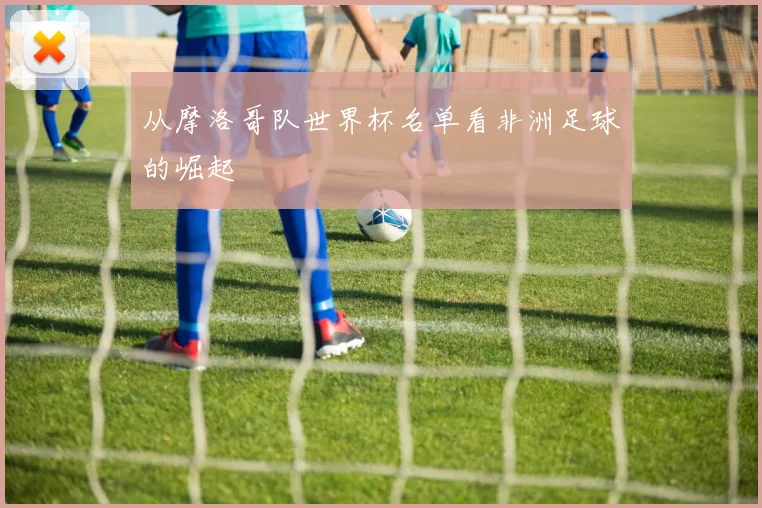 从摩洛哥队世界杯名单看非洲足球的崛起