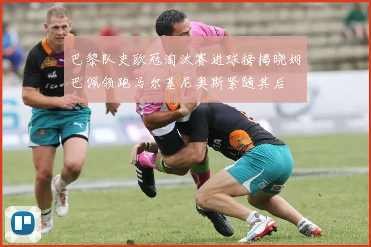 巴黎队史欧冠淘汰赛进球榜揭晓姆巴佩领跑马尔基尼奥斯紧随其后